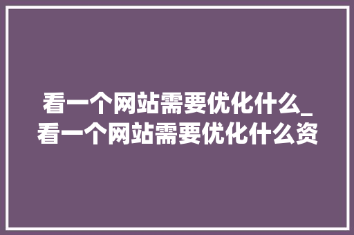 看一个网站需要优化什么_看一个网站需要优化什么资源。 看一个网站需要优化什么_看一个网站需要优化什么资源。 百度SEO