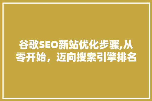 谷歌SEO新站优化步骤,从零开始，迈向搜索引擎排名巅峰 谷歌SEO新站优化步骤,从零开始，迈向搜索引擎排名巅峰 神马SEO