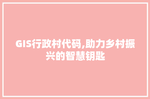 GIS行政村代码,助力乡村振兴的智慧钥匙 GIS行政村代码,助力乡村振兴的智慧钥匙 百度SEO