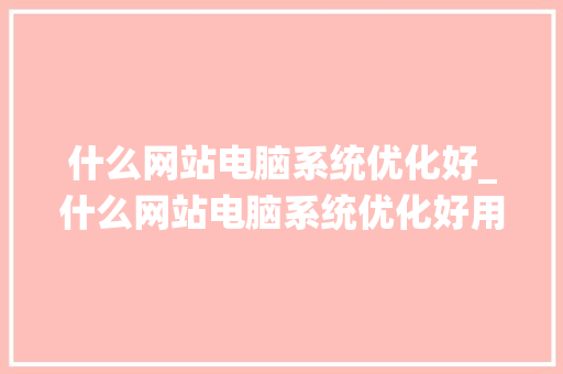 什么网站电脑系统优化好_什么网站电脑系统优化好用。 什么网站电脑系统优化好_什么网站电脑系统优化好用。 百度SEO