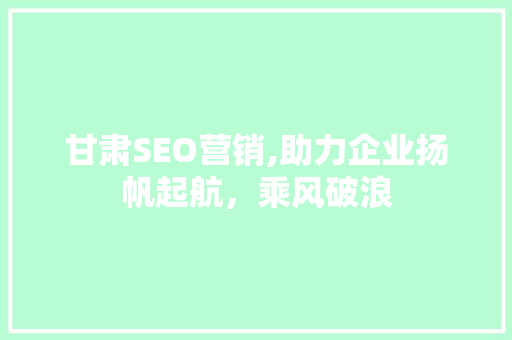 甘肃SEO营销,助力企业扬帆起航，乘风破浪 甘肃SEO营销,助力企业扬帆起航，乘风破浪 神马SEO