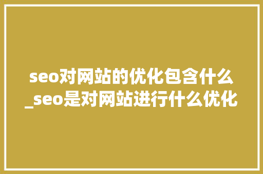 seo对网站的优化包含什么_seo是对网站进行什么优化比较好?。