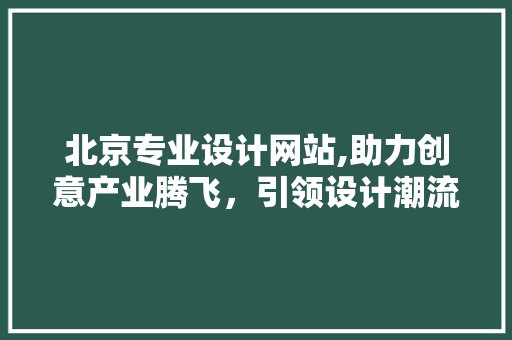 北京专业设计网站,助力创意产业腾飞，引领设计潮流新风向 北京专业设计网站,助力创意产业腾飞，引领设计潮流新风向 网站建设公司