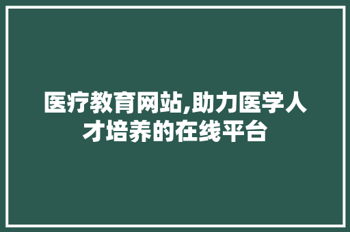 医疗教育网站,助力医学人才培养的在线平台