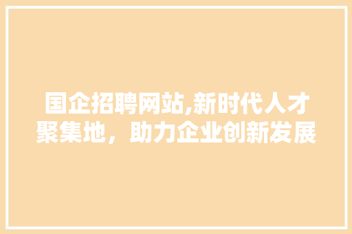 国企招聘网站,新时代人才聚集地，助力企业创新发展 国企招聘网站,新时代人才聚集地，助力企业创新发展 SEO关键词