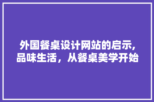 外国餐桌设计网站的启示,品味生活，从餐桌美学开始 外国餐桌设计网站的启示,品味生活，从餐桌美学开始 神马SEO