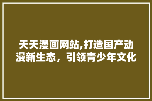 天天漫画网站,打造国产动漫新生态，引领青少年文化潮流 天天漫画网站,打造国产动漫新生态，引领青少年文化潮流 百度SEO