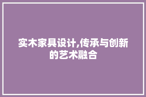 实木家具设计,传承与创新的艺术融合 实木家具设计,传承与创新的艺术融合 必应SEO