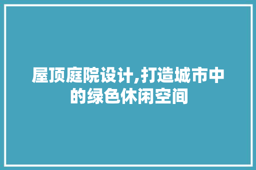 屋顶庭院设计,打造城市中的绿色休闲空间 屋顶庭院设计,打造城市中的绿色休闲空间 必应SEO