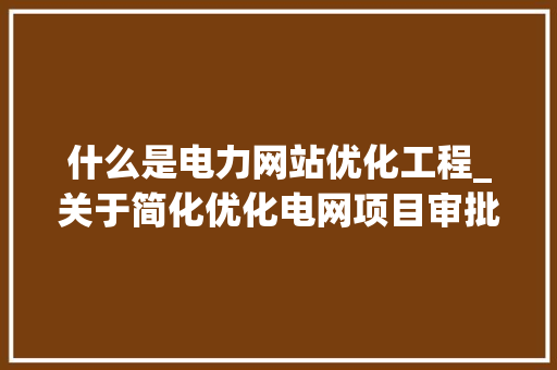 什么是电力网站优化工程_关于简化优化电网项目审批流程的实施意见。 什么是电力网站优化工程_关于简化优化电网项目审批流程的实施意见。 必应SEO
