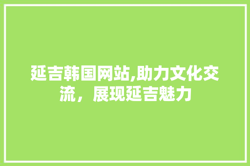 延吉韩国网站,助力文化交流，展现延吉魅力 延吉韩国网站,助力文化交流，展现延吉魅力 必应SEO