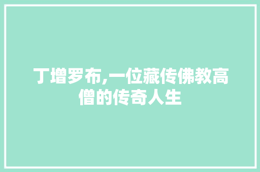 丁增罗布,一位藏传佛教高僧的传奇人生 丁增罗布,一位藏传佛教高僧的传奇人生 百度SEO