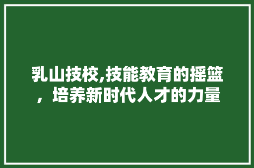 乳山技校,技能教育的摇篮，培养新时代人才的力量