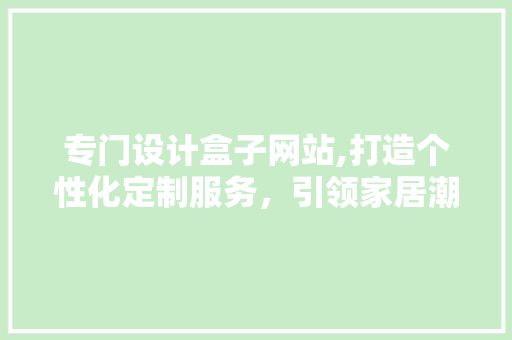 专门设计盒子网站,打造个性化定制服务，引领家居潮流新风尚 专门设计盒子网站,打造个性化定制服务，引领家居潮流新风尚 神马SEO