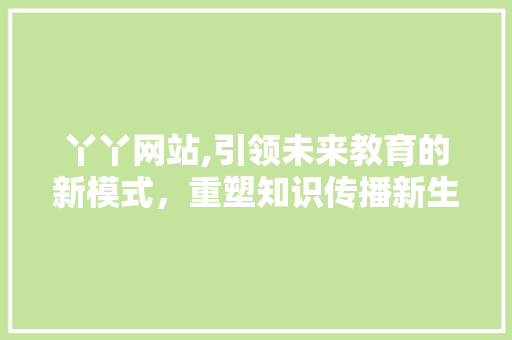 丫丫网站,引领未来教育的新模式，重塑知识传播新生态 丫丫网站,引领未来教育的新模式，重塑知识传播新生态 搜狗SEO