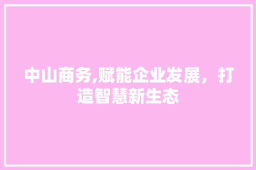 中山商务,赋能企业发展，打造智慧新生态 中山商务,赋能企业发展，打造智慧新生态 必应SEO