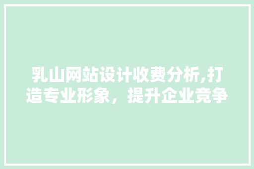 乳山网站设计收费分析,打造专业形象，提升企业竞争力 乳山网站设计收费分析,打造专业形象，提升企业竞争力 百度SEO