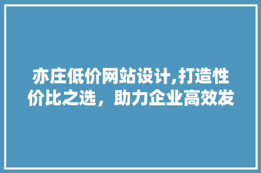 亦庄低价网站设计,打造性价比之选，助力企业高效发展 亦庄低价网站设计,打造性价比之选，助力企业高效发展 必应SEO