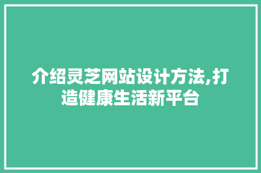 介绍灵芝网站设计方法,打造健康生活新平台 介绍灵芝网站设计方法,打造健康生活新平台 必应SEO