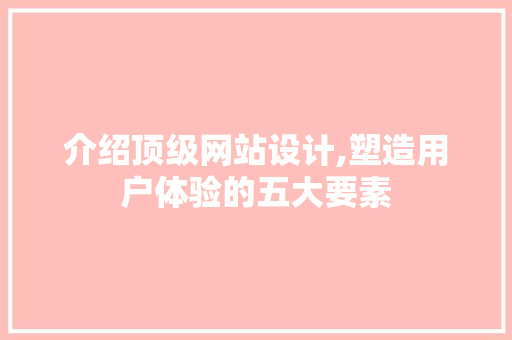 介绍顶级网站设计,塑造用户体验的五大要素 介绍顶级网站设计,塑造用户体验的五大要素 神马SEO