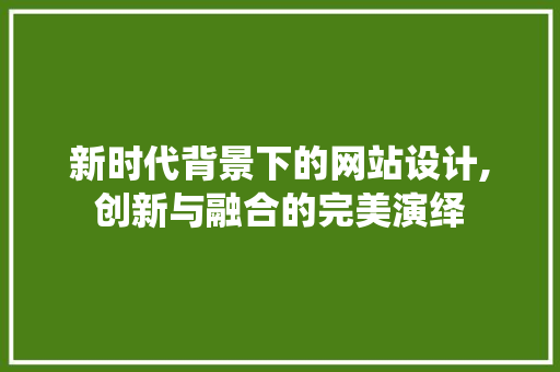 新时代背景下的网站设计,创新与融合的完美演绎 必应SEO 新时代背景下的网站设计,创新与融合的完美演绎 新时代背景下的网站设计,创新与融合的完美演绎 必应SEO