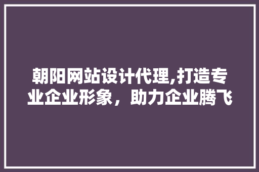 朝阳网站设计代理,打造专业企业形象，助力企业腾飞 朝阳网站设计代理,打造专业企业形象，助力企业腾飞 搜狗SEO