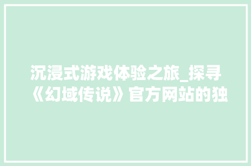 沉浸式游戏体验之旅_探寻《幻域传说》官方网站的独特魅力 沉浸式游戏体验之旅_探寻《幻域传说》官方网站的独特魅力 神马SEO