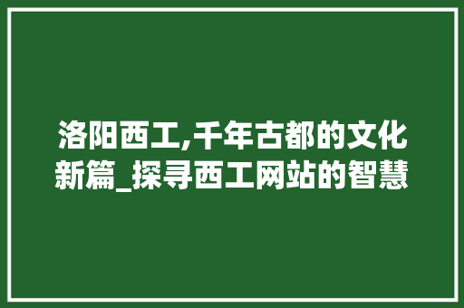 洛阳西工,千年古都的文化新篇_探寻西工网站的智慧与魅力 洛阳西工,千年古都的文化新篇_探寻西工网站的智慧与魅力 搜狗SEO