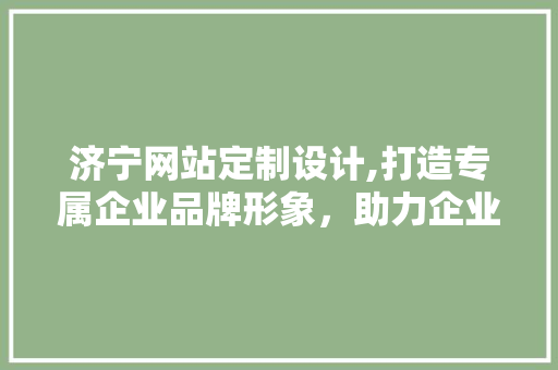 济宁网站定制设计,打造专属企业品牌形象，助力企业腾飞 济宁网站定制设计,打造专属企业品牌形象，助力企业腾飞 网站建设公司