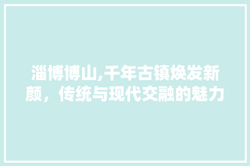 淄博博山,千年古镇焕发新颜，传统与现代交融的魅力之旅 淄博博山,千年古镇焕发新颜，传统与现代交融的魅力之旅 神马SEO