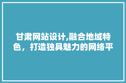 甘肃网站设计,融合地域特色，打造独具魅力的网络平台 甘肃网站设计,融合地域特色，打造独具魅力的网络平台 SEO关键词