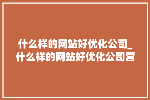 什么样的网站好优化公司_什么样的网站好优化公司营销策略。 什么样的网站好优化公司_什么样的网站好优化公司营销策略。 网站建设公司