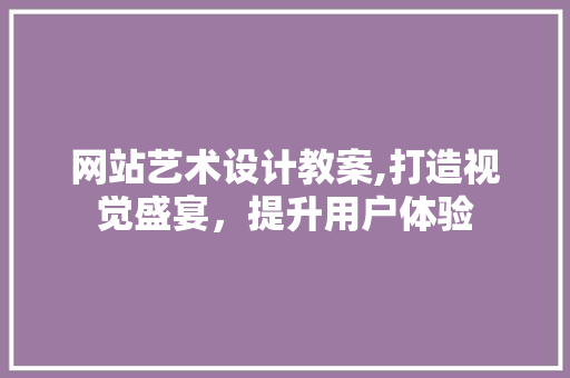 网站艺术设计教案,打造视觉盛宴，提升用户体验 网站艺术设计教案,打造视觉盛宴，提升用户体验 网站建设公司