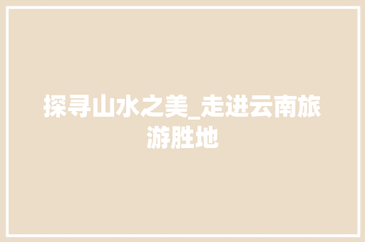 探寻山水之美_走进云南旅游胜地 探寻山水之美_走进云南旅游胜地 百度SEO