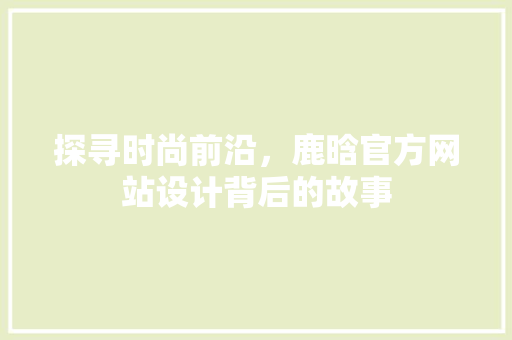探寻时尚前沿，鹿晗官方网站设计背后的故事 探寻时尚前沿，鹿晗官方网站设计背后的故事 神马SEO