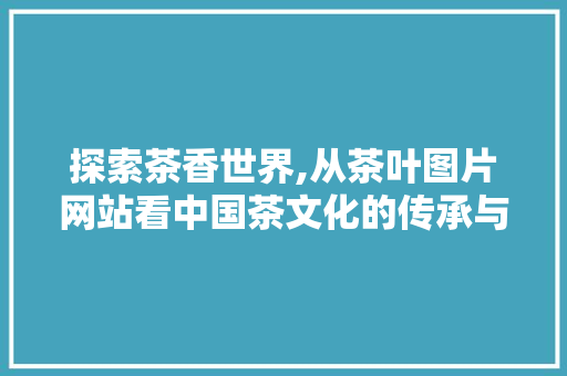 探索茶香世界,从茶叶图片网站看中国茶文化的传承与创新