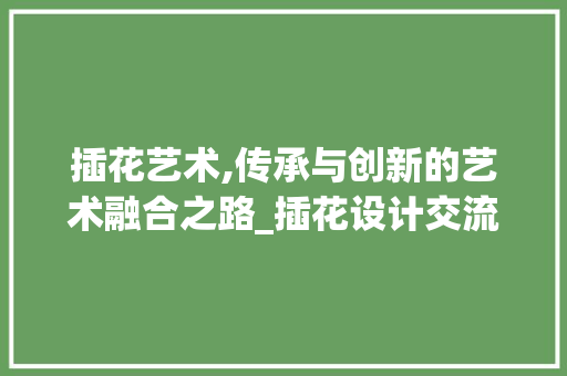 插花艺术,传承与创新的艺术融合之路_插花设计交流网站见闻录 插花艺术,传承与创新的艺术融合之路_插花设计交流网站见闻录 网站建设公司